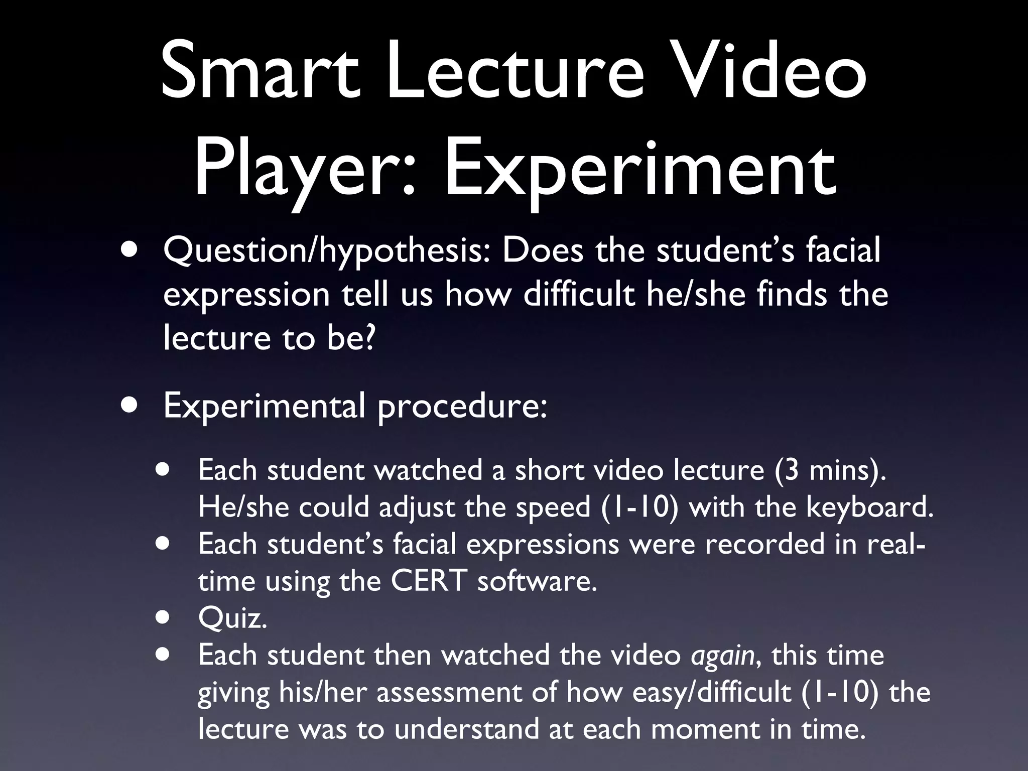 Smart Lecture Video Player: Experiment Question/hypothesis: Does the student’s facial expression tell us how difficult he/she finds the lecture to be? Experimental procedure: Each student watched a short video lecture (3 mins). He/she could adjust the speed (1-10) with the keyboard. Each student’s facial expressions were recorded in real-time using the CERT software. Quiz. Each student then watched the video  again , this time giving his/her assessment of how easy/difficult (1-10) the lecture was to understand at each moment in time. 