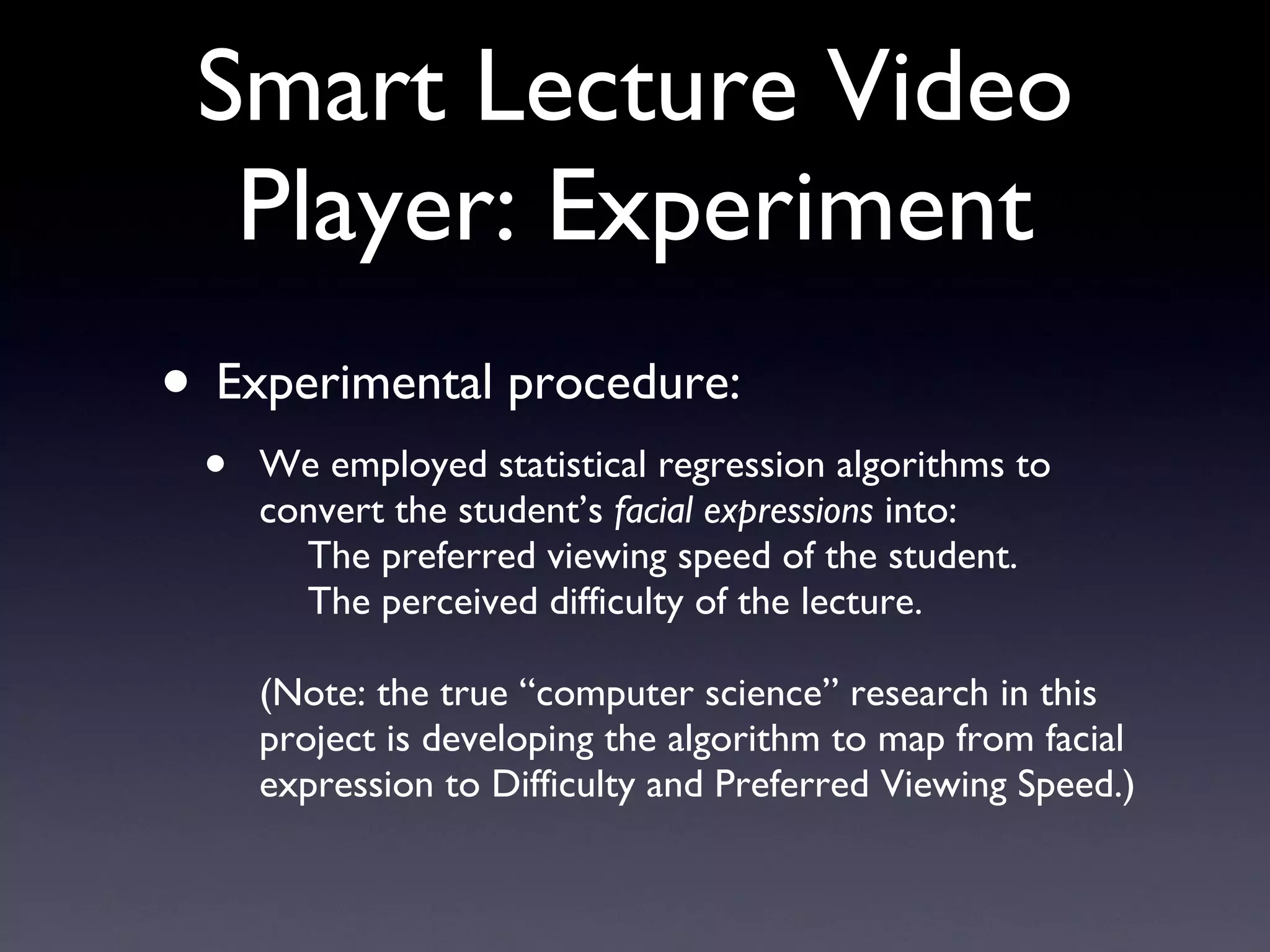 Smart Lecture Video Player: Experiment Experimental procedure: We employed statistical regression algorithms to convert the student’s  facial expressions  into: The preferred viewing speed of the student. The perceived difficulty of the lecture. (Note: the true “computer science” research in this project is developing the algorithm to map from facial expression to Difficulty and Preferred Viewing Speed.) 