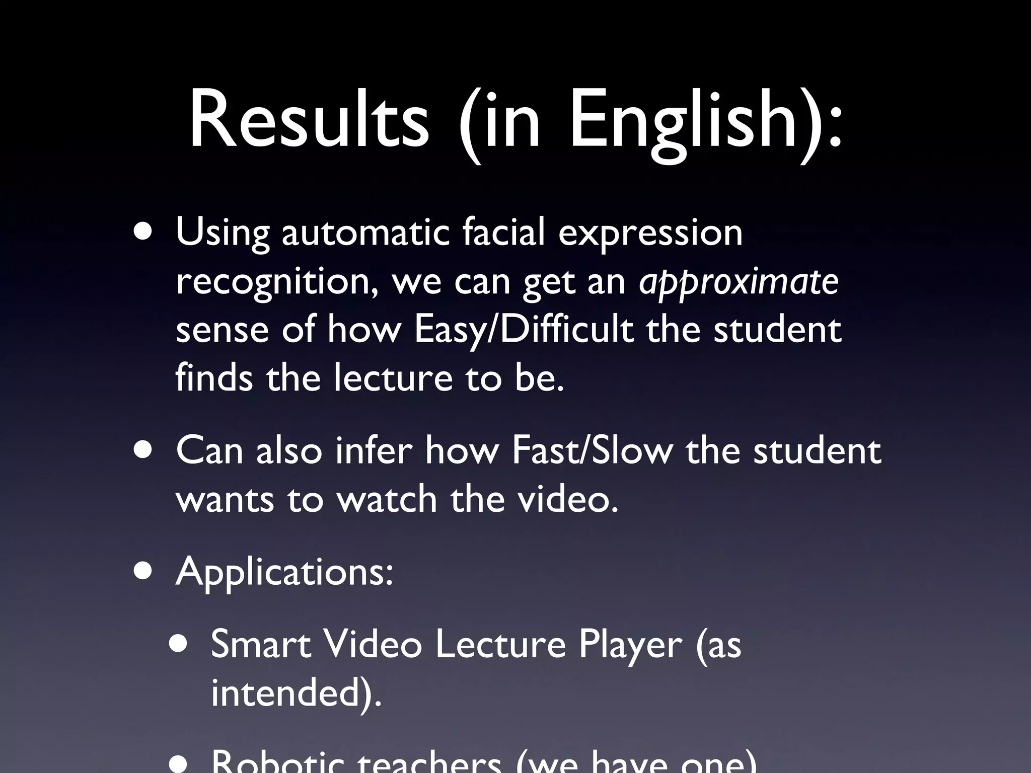 Results (in English): Using automatic facial expression recognition, we can get an  approximate  sense of how Easy/Difficult the student finds the lecture to be. Can also infer how Fast/Slow the student wants to watch the video. Applications: Smart Video Lecture Player (as intended). Robotic teachers (we have one). 
