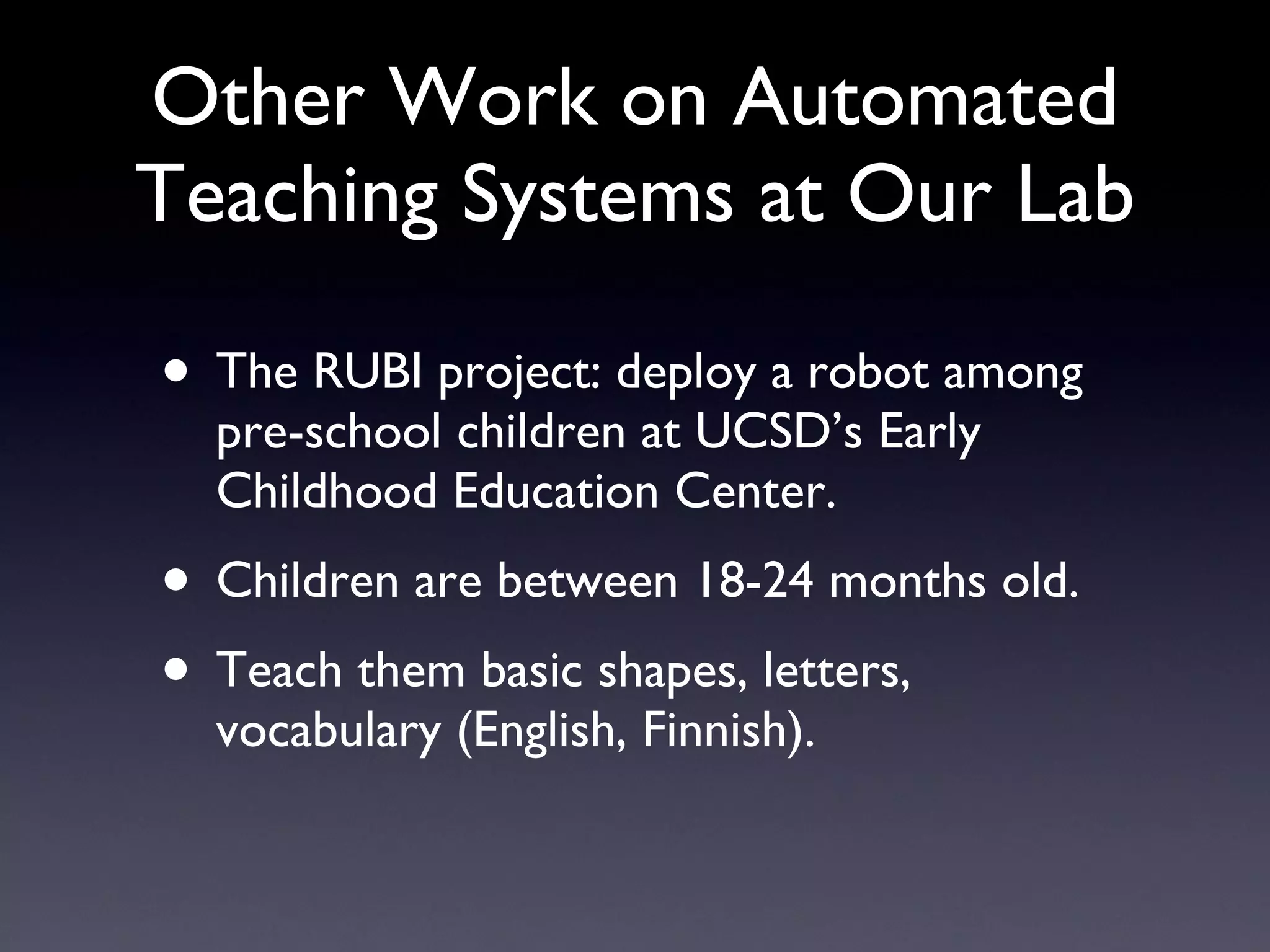 Other Work on Automated Teaching Systems at Our Lab The RUBI project: deploy a robot among pre-school children at UCSD’s Early Childhood Education Center. Children are between 18-24 months old. Teach them basic shapes, letters, vocabulary (English, Finnish). 