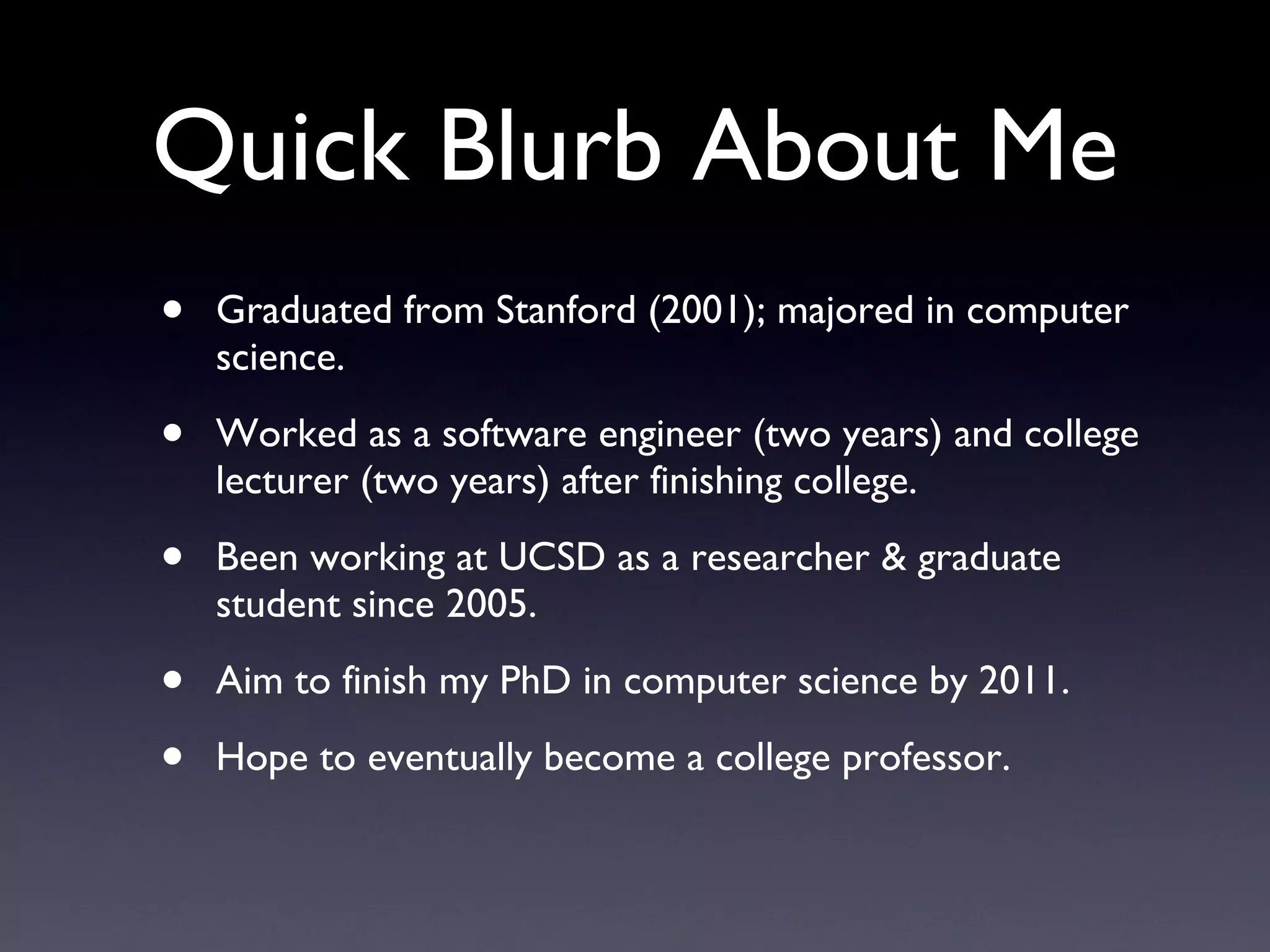 Quick Blurb About Me Graduated from Stanford (2001); majored in computer science. Worked as a software engineer (two years) and college lecturer (two years) after finishing college. Been working at UCSD as a researcher & graduate student since 2005. Aim to finish my PhD in computer science by 2011. Hope to eventually become a college professor. 