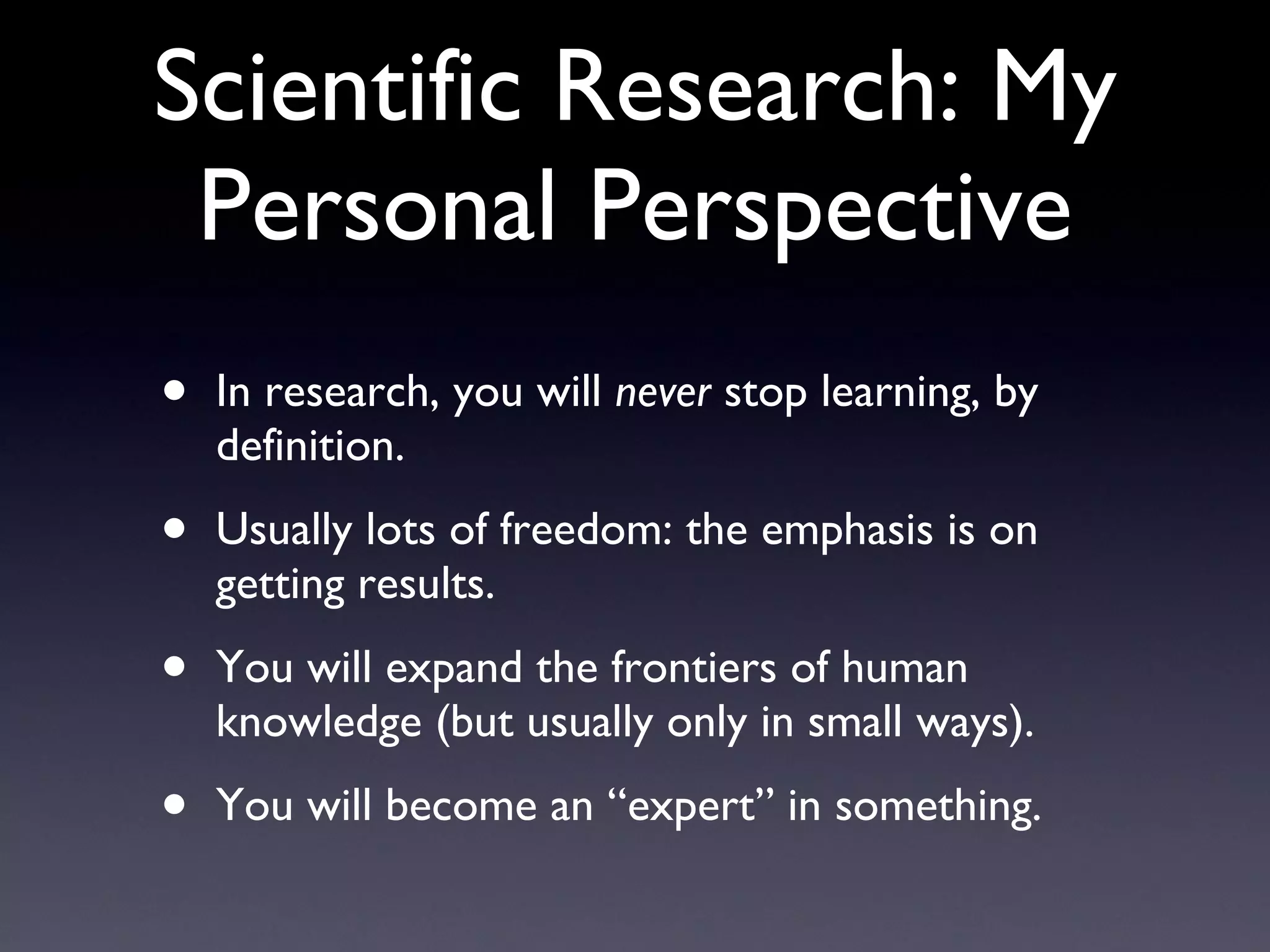 Scientific Research: My Personal Perspective In research, you will  never  stop learning, by definition. Usually lots of freedom: the emphasis is on getting results. You will expand the frontiers of human knowledge (but usually only in small ways). You will become an “expert” in something. 