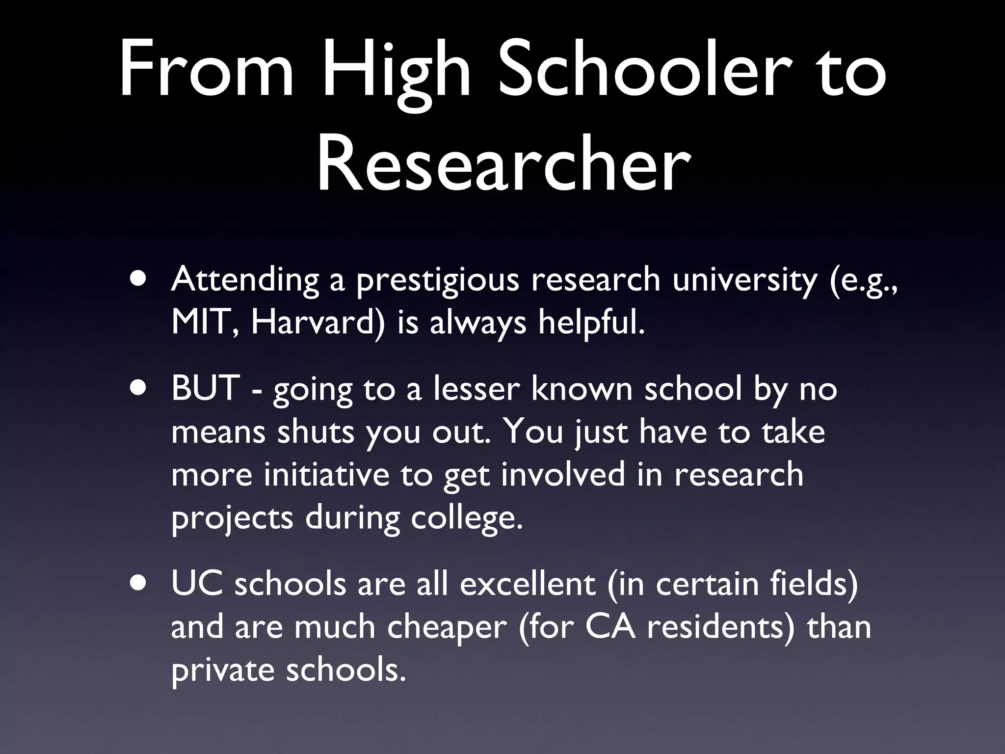 From High Schooler to Researcher Attending a prestigious research university (e.g., MIT, Harvard) is always helpful. BUT - going to a lesser known school by no means shuts you out. You just have to take more initiative to get involved in research projects during college. UC schools are all excellent (in certain fields) and are much cheaper (for CA residents) than private schools. 
