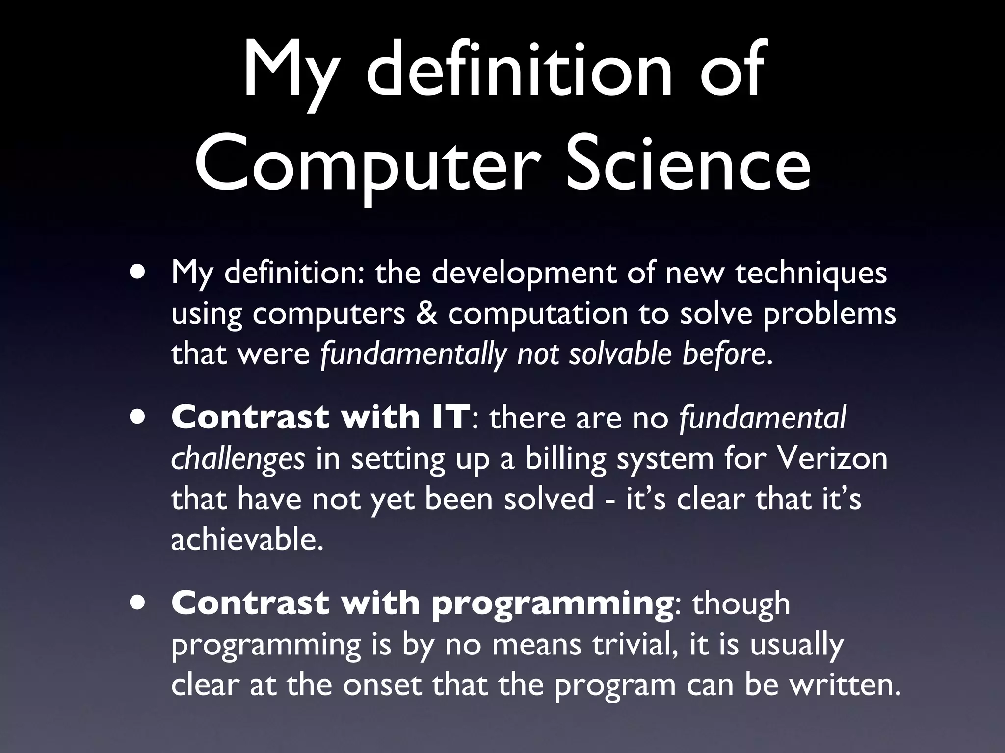 My definition of Computer Science My definition: the development of new techniques using computers & computation to solve problems that were  fundamentally not solvable before . Contrast with IT : there are no  fundamental challenges  in setting up a billing system for Verizon that have not yet been solved - it’s clear that it’s achievable. Contrast with programming : though programming is by no means trivial, it is usually clear at the onset that the program can be written. 
