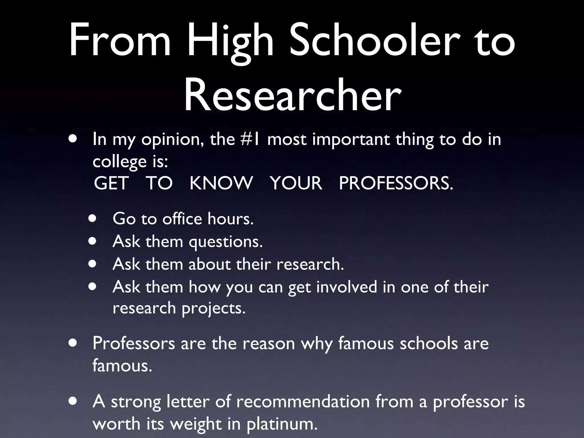 From High Schooler to Researcher In my opinion, the #1 most important thing to do in college is: GET  TO  KNOW  YOUR  PROFESSORS. Go to office hours. Ask them questions. Ask them about their research. Ask them how you can get involved in one of their research projects. Professors are the reason why famous schools are famous. A strong letter of recommendation from a professor is worth its weight in platinum. 