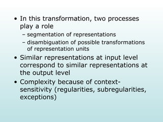 In this transformation, two processes play a role segmentation of representations disambiguation of possible transformations of representation units Similar representations at input level correspond to similar representations at the output level Complexity because of context-sensitivity (regularities, subregularities, exceptions) 