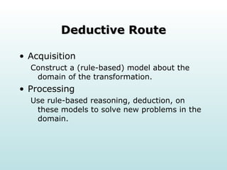 Deductive Route Acquisition Construct a (rule-based) model about the domain of the transformation. Processing Use rule-based reasoning, deduction, on these models to solve new problems in the domain. 