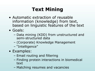 Text Mining Automatic extraction of reusable information (knowledge) from text, based on linguistic features of the text Goals: Data mining (KDD) from unstructured and semi-structured data  (Corporate) Knowledge Management “Intelligence” Examples: Email routing and filtering Finding protein interactions in biomedical text  Matching resumes and vacancies 