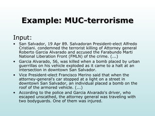Example: MUC-terrorisme Input: San Salvador, 19 Apr 89. Salvadoran President-elect Alfredo Cristiani. condemned the terrorist killing of Attorney general Roberto Garcia Alvarado and accused the Farabundo Marti National Liberation Front (FMLN) of the crime. (...)  Garcia Alvarado, 56, was killed when a bomb placed by urban guerrillas on his vehicle exploded as it came to a halt at an intersection in downtown San Salvador. Vice President-elect Francisco Merino said that when the attorney-general's car stopped at a light on a street in downtown San Salvador, an individual placed a bomb on the roof of the armored vehicle. (...)  According to the police and Garcia Alvarado's driver, who escaped unscathed, the attorney general was traveling with two bodyguards. One of them was injured.  