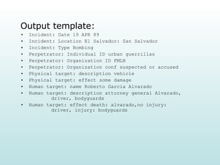 Output template: Incident: Date 19 APR 89  Incident: Location El Salvador: San Salvador Incident: Type Bombing Perpetrator: Individual ID urban guerrillas Perpetrator: Organization ID FMLN Perpetrator: Organization conf suspected or accused Physical target: description vehicle Physical target: effect some damage Human target: name Roberto Garcia Alvarado Human target: description attorney general Alvarado,    driver, bodyguards Human target: effect death: alvarado,no injury:    driver, injury: bodyguards 