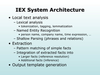 IEX System Architecture Local text analysis Lexical analysis  tokenization, tagging, lemmatization Named Entity Recognition  person name, company name, time expression, … Shallow Parsing (phrases and relations) Extraction Pattern matching of simple facts Integration of extracted facts into Larger facts (reference resolution) Additional facts (inference) Output template generation 