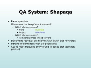 QA System: Shapaqa Parse question  When was the telephone invented? Which slots are given?  Verb  invented Object  telephone Which slots are asked?  Temporal phrase linked to verb Document retrieval on internet with given slot keywords Parsing of sentences with all given slots Count most frequent entry found in asked slot (temporal phrase) 