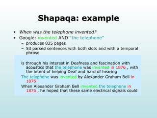 Shapaqa: example When was the telephone invented? Google:  invented   AND   “the telephone” produces 835 pages 53 parsed sentences with both slots and with a temporal phrase is through his interest in Deafness and fascination with acoustics that  the telephone  was  invented   in 1876  , with the intent of helping Deaf and hard of hearing The telephone  was  invented  by Alexander Graham Bell  in 1876 When Alexander Graham Bell  invented   the telephone   in 1876  , he hoped that these same electrical signals could  