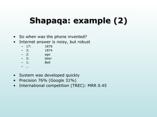 Shapaqa: example (2) So when was the phone invented? Internet answer is noisy, but robust 17:  1876 3:  1874 2: ago 2: later 1: Bell … System was developed quickly Precision 76% (Google 31%) International competition (TREC): MRR 0.45 