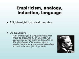 Empiricism, analogy, induction, language A lightweight historical overview De Saussure: Any creation [of a language utterance] must be preceded by an unconscious comparison of the material deposited in the storehouse of language, where productive forms are arranged according to their relations.  (1916, p. 165)  