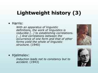 Lightweight history (3) Harris: With an apparatus of linguistic definitions, the work of linguistics is reducible […] to establishing correlations. […] And correlations between the occurrence of one form and that of other forms yield the whole of linguistic structure.  (1940) Hjelmslev: Induction leads not to constancy but to accident.  (1943) 