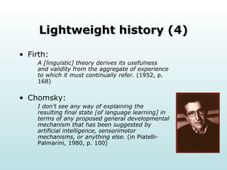Lightweight history (4) Firth: A [linguistic] theory derives its usefulness and validity from the aggregate of experience to which it must continually refer.  (1952, p. 168) Chomsky: I don't see any way of explaining the resulting final state [of language learning] in terms of any proposed general developmental mechanism that has been suggested by artificial intelligence, sensorimotor mechanisms, or anything else.  (in Piatelli-Palmarini, 1980, p. 100) 