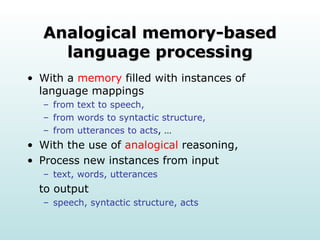 Analogical memory-based language processing With a  memory  filled with instances of language mappings from text to speech,  from words to syntactic structure,  from utterances to acts , … With the use of  analogical  reasoning, Process new instances from input text, words, utterances to output speech, syntactic structure, acts 