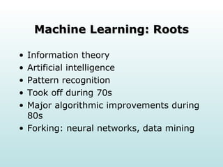 Machine Learning: Roots Information theory Artificial intelligence  Pattern recognition  Took off during 70s  Major algorithmic improvements during 80s  Forking: neural networks, data mining  