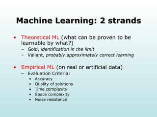 Machine Learning: 2 strands Theoretical ML  (what can be proven to be learnable by what?)  Gold,  identification in the limit   Valiant,  probably approximately correct learning   Empirical ML  (on real or artificial data)  Evaluation Criteria:  Accuracy Quality of solutions  Time complexity Space complexity Noise resistance 