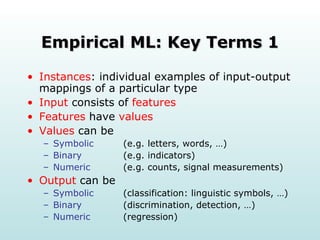 Empirical ML: Key Terms 1 Instances : individual examples of input-output mappings of a particular type Input  consists of  features Features  have  values Values  can be Symbolic   (e.g. letters, words, …) Binary   (e.g. indicators) Numeric   (e.g. counts, signal measurements) Output  can be Symbolic   (classification: linguistic symbols, …) Binary (discrimination, detection, …) Numeric   (regression) 