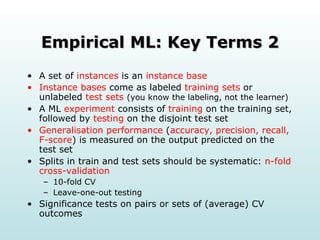Empirical ML: Key Terms 2 A set of  instances  is an  instance base Instance bases  come as labeled  training sets  or unlabeled  test sets  (you know the labeling, not the learner) A ML  experiment  consists of  training  on the training set, followed by  testing  on the disjoint test set Generalisation performance  ( accuracy, precision, recall, F-score ) is measured on the output predicted on the test set Splits in train and test sets should be systematic:  n-fold cross-validation 10-fold CV Leave-one-out testing Significance tests on pairs or sets of (average) CV outcomes 
