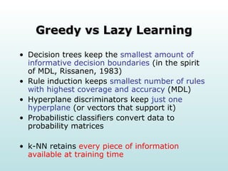 Greedy vs Lazy Learning Decision trees keep the  smallest amount of   informative decision boundaries  (in the spirit of MDL, Rissanen, 1983) Rule induction keeps  smallest number of rules with highest coverage and accuracy  (MDL) Hyperplane discriminators keep  just one hyperplane  (or vectors that support it) Probabilistic classifiers convert data to probability matrices k-NN retains  every piece of information available at training time 