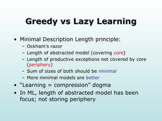 Greedy vs Lazy Learning Minimal Description Length principle: Ockham’s razor Length of abstracted model (covering  core ) Length of productive exceptions not covered by core ( periphery ) Sum of sizes of both should be  minimal More minimal models are  better “ Learning = compression” dogma In ML, length of abstracted model has been focus; not storing periphery 
