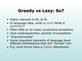 Greedy vs Lazy: So? Highly relevant to ML of NL In language data, what is  core ? What is  periphery ? Often little or no noise; productive exceptions (Sub-)subregularities, pockets of exceptions “ disjunctiveness” Some important elements of language have different distributions than the “normal” one E.g. word forms have a  Zipfian  distribution 