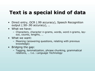 Text is a special kind of data Direct entry, OCR (.99 accuracy), Speech Recognition output (.50-.90 accuracy), … What we have: Characters, character n-grams, words, word n-grams, lay-out, counts, lengths, … What we want: Meaning (answering questions, relating with previous knowledge) Bridging the gap: Tagging, lemmatization, phrase chunking, grammatical relations, … I.e.:  Language Technology 