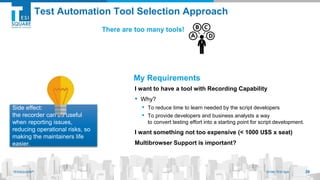 TESISQUARE® 2019© TESI SpATESISQUARE® 2019© TESI SpA
Test Automation Tool Selection Approach
I want to have a tool with Recording Capability
▪ Why?
▪ To reduce time to learn needed by the script developers
▪ To provide developers and business analysts a way
to convert testing effort into a starting point for script development.
I want something not too expensive (< 1000 U$S x seat)
Multibrowser Support is important?
Side effect:
the recorder can be useful
when reporting issues,
reducing operational risks, so
making the maintainers life
easier.
39
There are too many tools!
My Requirements
 