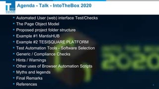 TESISQUARE® 2019© TESI SpATESISQUARE® 2019© TESI SpA
Agenda - Talk - IntoTheBox 2020
▪ Automated User (web) interface Test/Checks
▪ The Page Object Model
▪ Proposed project folder structure
▪ Example #1 MantisHUB
▪ Example #2 TESISQUARE PLATFORM
▪ Test Automation Tools - Software Selection
▪ Generic / Compliance Checks
▪ Hints / Warnings
▪ Other uses of Browser Automation Scripts
▪ Myths and legends
▪ Final Remarks
▪ References 4
 