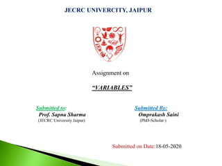 JECRC UNIVERCITY, JAIPUR
Assignment on
“VARIABLES”
Submitted to: Submitted By:
Prof. Sapna Sharma Omprakash Saini
(JECRC University Jaipur) (PhD-Scholar )
Submitted on Date:18-05-2020
 