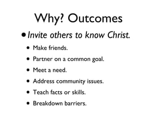 Why? Outcomes Invite others to know Christ. Make friends. Partner on a common goal. Meet a need. Address community issues. Teach facts or skills. Breakdown barriers.  