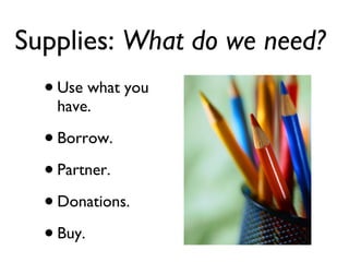 Supplies:  What do we need?   Use what you have. Borrow. Partner. Donations. Buy. 