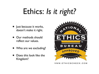 Ethics:  Is it right? Just because it works, doesn’t make it right. Our methods should reflect our values. Who are we excluding? Does this look like the Kingdom? 
