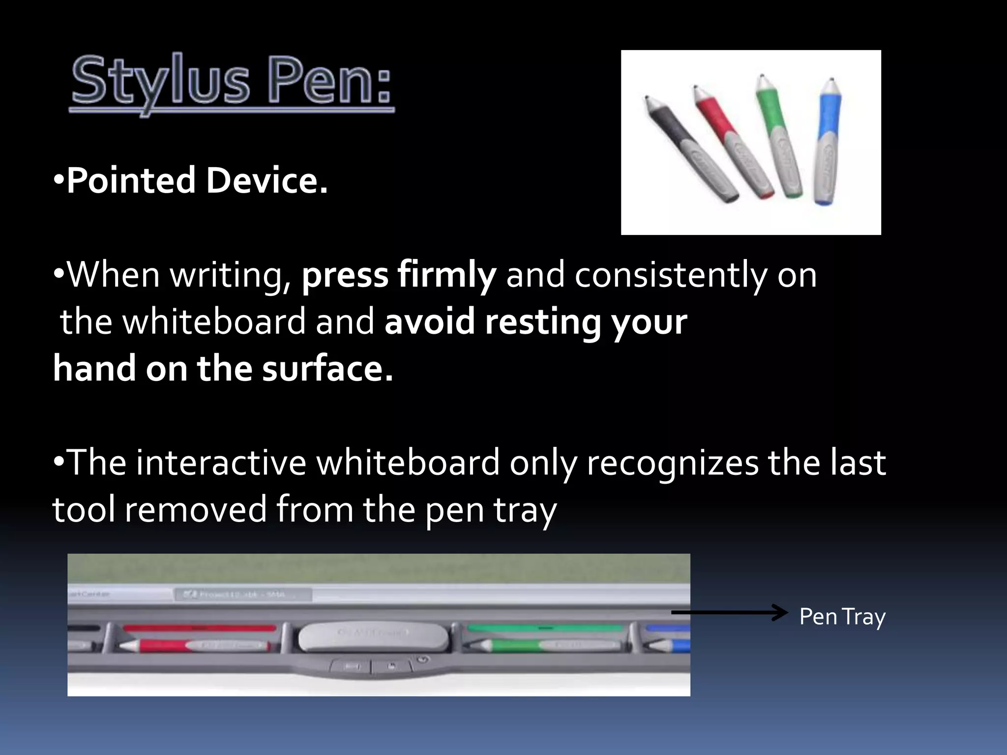 •Pointed Device.

•When writing, press firmly and consistently on
the whiteboard and avoid resting your
hand on the surface.
•The interactive whiteboard only recognizes the last
tool removed from the pen tray
Pen Tray

 