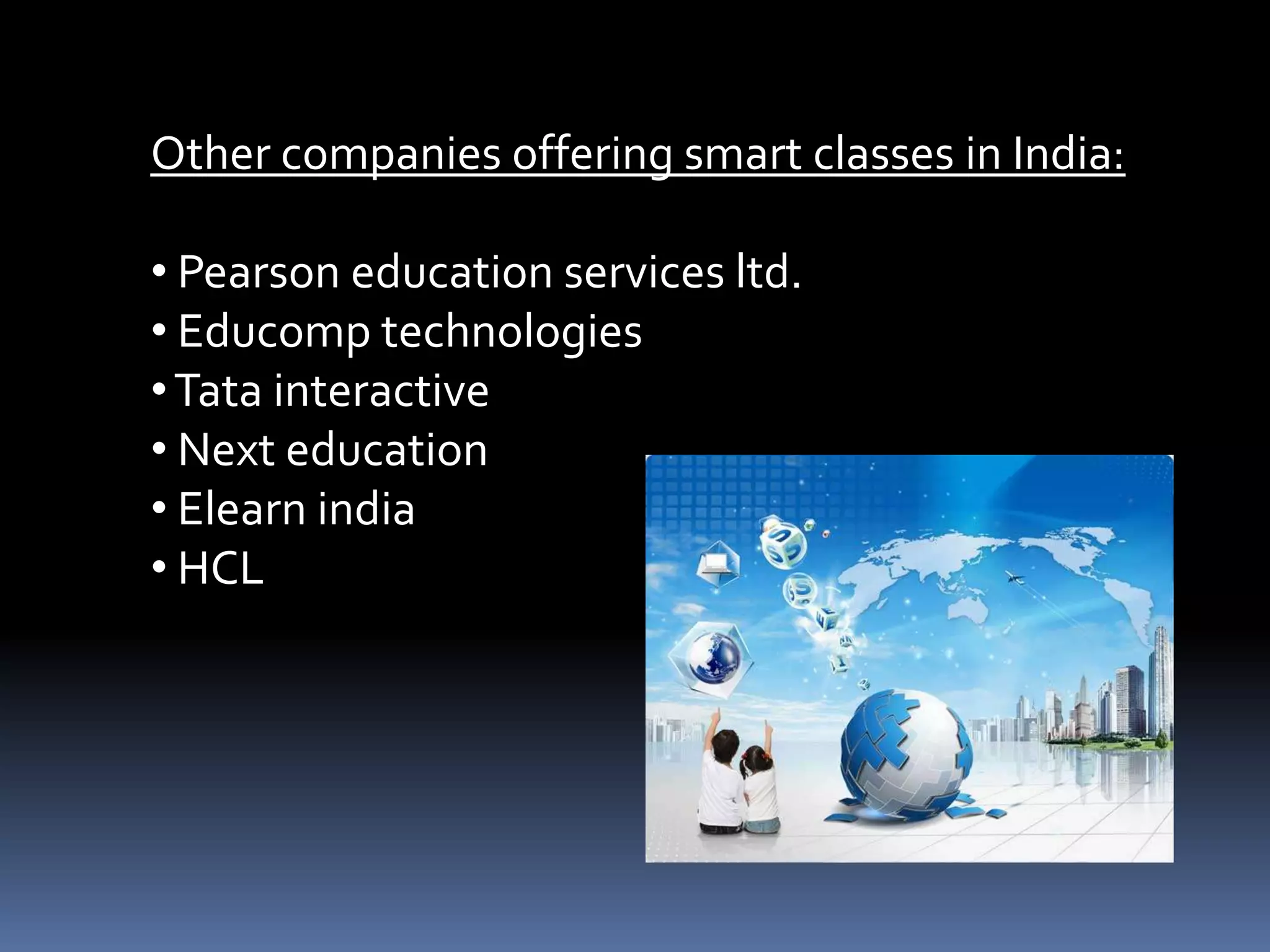 Other companies offering smart classes in India:
• Pearson education services ltd.
• Educomp technologies
• Tata interactive
• Next education
• Elearn india
• HCL

 