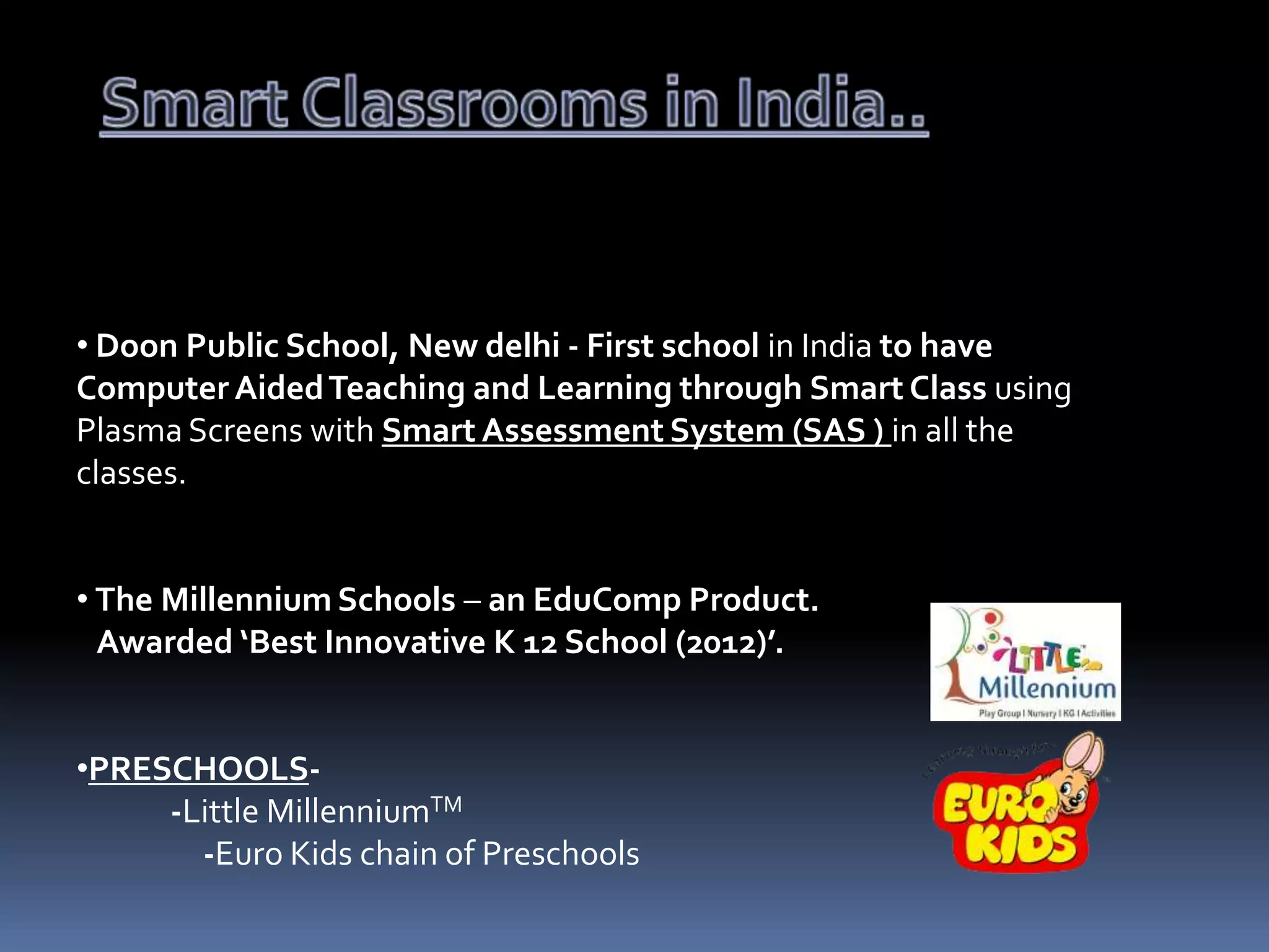 • Doon Public School, New delhi - First school in India to have
Computer Aided Teaching and Learning through Smart Class using
Plasma Screens with Smart Assessment System (SAS ) in all the
classes.
• The Millennium Schools – an EduComp Product.
Awarded ‘Best Innovative K 12 School (2012)’.

•PRESCHOOLS-Little MillenniumTM
-Euro Kids chain of Preschools

 