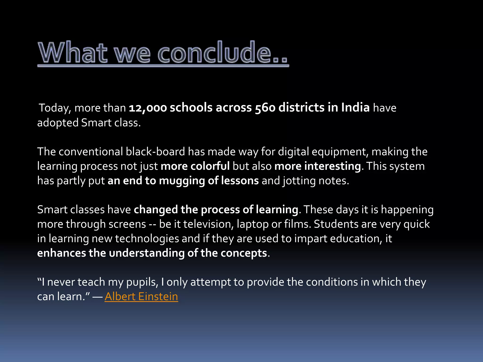 Today, more than 12,000 schools across 560 districts in India have
adopted Smart class.
The conventional black-board has made way for digital equipment, making the
learning process not just more colorful but also more interesting. This system
has partly put an end to mugging of lessons and jotting notes.

Smart classes have changed the process of learning. These days it is happening
more through screens -- be it television, laptop or films. Students are very quick
in learning new technologies and if they are used to impart education, it
enhances the understanding of the concepts.
“I never teach my pupils, I only attempt to provide the conditions in which they
can learn.” ― Albert Einstein

 