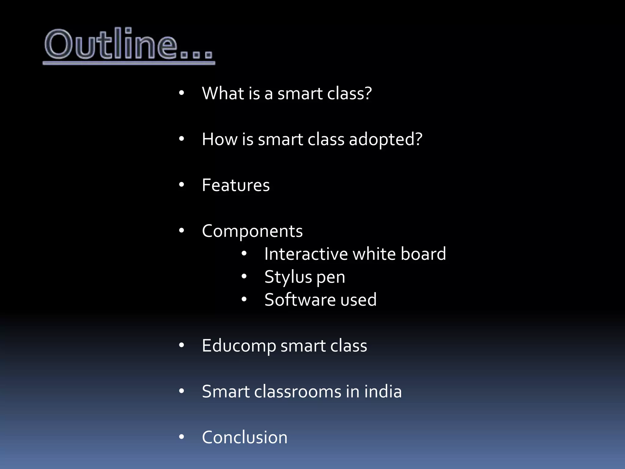 • What is a smart class?
• How is smart class adopted?
• Features
• Components
• Interactive white board
• Stylus pen
• Software used
• Educomp smart class
• Smart classrooms in india
• Conclusion

 