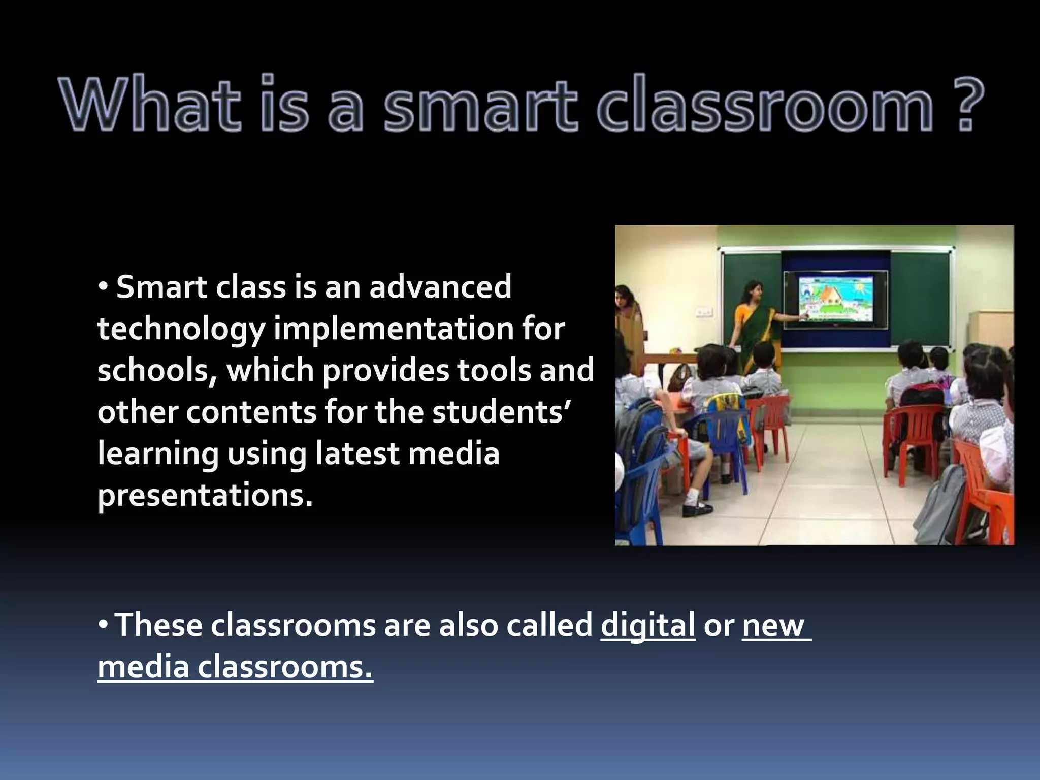 • Smart class is an advanced
technology implementation for
schools, which provides tools and
other contents for the students’
learning using latest media
presentations.

• These classrooms are also called digital or new
media classrooms.

 