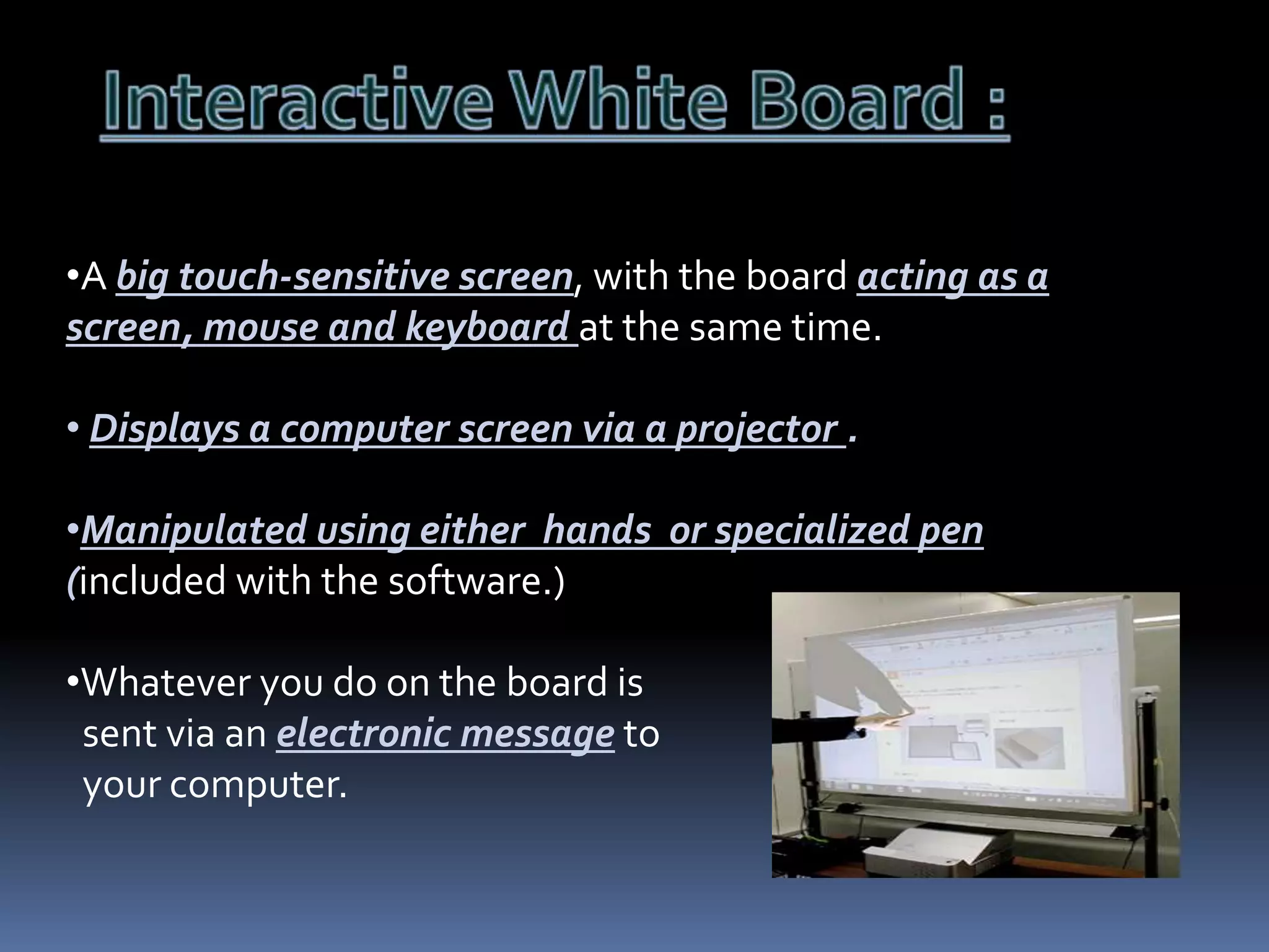 •A big touch-sensitive screen, with the board acting as a
screen, mouse and keyboard at the same time.
• Displays a computer screen via a projector .

•Manipulated using either hands or specialized pen
(included with the software.)
•Whatever you do on the board is
sent via an electronic message to
your computer.

 