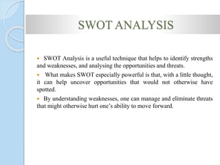 SWOT ANALYSIS
 SWOT Analysis is a useful technique that helps to identify strengths
and weaknesses, and analysing the opportunities and threats.
 What makes SWOT especially powerful is that, with a little thought,
it can help uncover opportunities that would not otherwise have
spotted.
 By understanding weaknesses, one can manage and eliminate threats
that might otherwise hurt one’s ability to move forward.
 