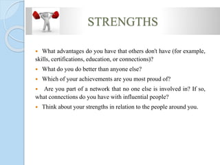 STRENGTHS
 What advantages do you have that others don't have (for example,
skills, certifications, education, or connections)?
 What do you do better than anyone else?
 Which of your achievements are you most proud of?
 Are you part of a network that no one else is involved in? If so,
what connections do you have with influential people?
 Think about your strengths in relation to the people around you.
 