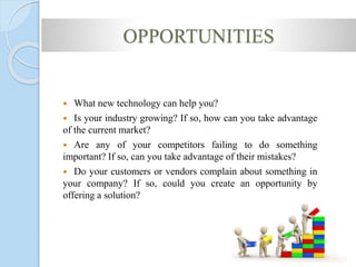 OPPORTUNITIES
 What new technology can help you?
 Is your industry growing? If so, how can you take advantage
of the current market?
 Are any of your competitors failing to do something
important? If so, can you take advantage of their mistakes?
 Do your customers or vendors complain about something in
your company? If so, could you create an opportunity by
offering a solution?
 