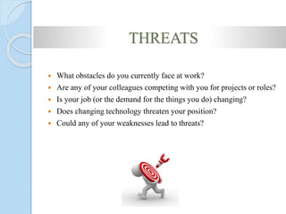 THREATS
 What obstacles do you currently face at work?
 Are any of your colleagues competing with you for projects or roles?
 Is your job (or the demand for the things you do) changing?
 Does changing technology threaten your position?
 Could any of your weaknesses lead to threats?
 