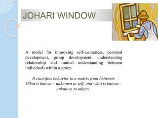 A model for improving self-awareness, personal
development, group development, understanding
relationship and mutual understanding between
individuals within a group.
It classifies behavior in a matrix from between:
What is known – unknown to self, and what is known –
unknown to others.
JOHARI WINDOW
 