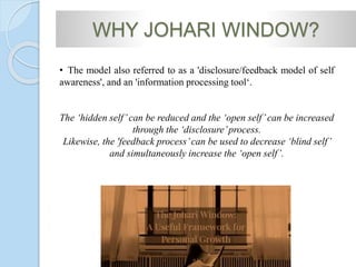 WHY JOHARI WINDOW?
• The model also referred to as a 'disclosure/feedback model of self
awareness', and an 'information processing tool‘.
The ‘hidden self’can be reduced and the ‘open self’can be increased
through the ‘disclosure’process.
Likewise, the 'feedback process’can be used to decrease ‘blind self’
and simultaneously increase the ‘open self’.
 