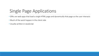 Single Page Applications
• SPAs are web apps that load a single HTML page and dynamically that page as the user interacts
• Much of the work happen in the client side
• Usually written in JavaScript
 